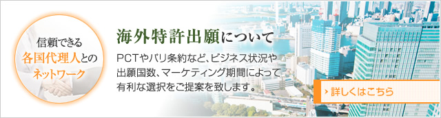 海外特許出願について、PCTやパリ条約など、ビジネス状況や出願国数、 マーケティング期間によって有利な選択をご提案を致します。信頼できる 各国代理人とのネットワーク。 詳しくはこちら