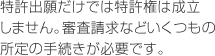 特許出願だけでは特許権は成立しません。審査請求などいくつもの所定の手続きが必要です。